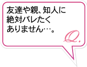 Q.友達や親、知人に絶対バレたくありません…。