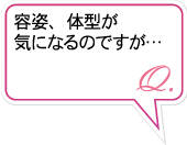 Q.容姿、体型が気になるのですが…。