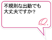 Q.不規則な出勤でも大丈夫ですか？